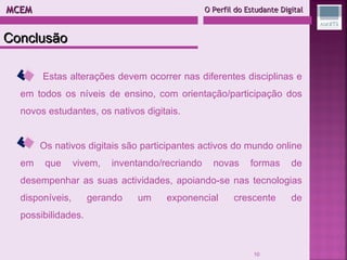 MCEM  O Perfil do Estudante Digital Estas alterações devem ocorrer nas diferentes disciplinas e em todos os níveis de ensino, com orientação/participação dos novos estudantes, os nativos digitais. Os nativos digitais são participantes activos do mundo online em que vivem, inventando/recriando novas formas de desempenhar as suas actividades, apoiando-se nas tecnologias disponíveis, gerando um exponencial crescente de possibilidades. Conclusão 