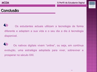 MCEM  O Perfil do Estudante Digital Os estudantes actuais utilizam a tecnologia de forma diferente e adaptam a sua vida e o seu dia a dia à tecnologia disponível. Os nativos digitais vivem “online”, ou seja, em contínua evolução, uma estratégia adoptada para viver, sobreviver e prosperar no século XXI.  Conclusão 