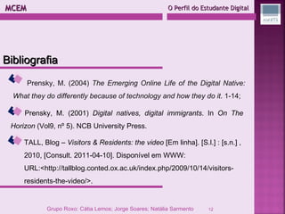 MCEM  O Perfil do Estudante Digital Prensky, M. (2004)  The Emerging Online Life of the Digital Native: What they do differently because of technology and how they do it . 1-14; Prensky, M. (2001)  Digital natives, digital immigrants . In  On The Horizon  (Vol9, nº 5). NCB University Press. TALL, Blog –  Visitors & Residents: the video  [Em linha]. [S.l.] : [s.n.] , 2010, [Consult. 2011-04-10]. Disponível em WWW: URL:<http://tallblog.conted.ox.ac.uk/index.php/2009/10/14/visitors-residents-the-video/>.  Bibliografia Grupo Roxo: Cátia Lemos; Jorge Soares; Natália Sarmento 
