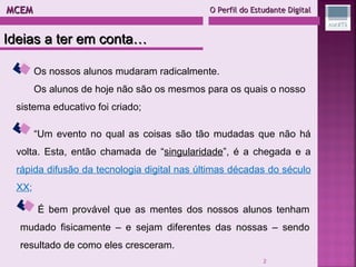 MCEM  O Perfil do Estudante Digital Ideias a ter em conta… “ Um evento no qual as coisas são tão mudadas que não há volta. Esta, então chamada de “ singularidade ”, é a chegada e a  rápida difusão da tecnologia digital nas últimas décadas do século XX ; É bem provável que as mentes dos nossos alunos tenham mudado fisicamente – e sejam diferentes das nossas – sendo resultado de como eles cresceram. Os nossos alunos mudaram radicalmente. Os alunos de hoje não são os mesmos para os quais o nosso sistema educativo foi criado; 