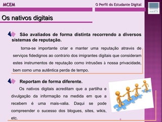 MCEM  O Perfil do Estudante Digital Os nativos digitais São avaliados de forma distinta recorrendo a diversos sistemas de reputação. torna-se importante criar e manter uma reputa ç ão atrav é s de serviços fidedignos ao contr á rio dos imigrantes digitais que consideram estes instrumentos de reputa ç ão como intrusões  à  nossa privacidade, bem como uma autêntica perda de tempo. Reportam de forma diferente. Os nativos digitais acreditam que a partilha e divulgação da informação na medida em que a recebem é uma mais-valia. Daqui se pode compreender o sucesso dos blogues, sites, wikis, etc. 