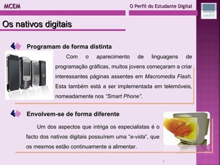 MCEM  O Perfil do Estudante Digital Programam de forma distinta Com o aparecimento de linguagens de programação gráficas, muitos jovens começaram a criar interessantes páginas assentes em  Macromedia Flash . Esta também está a ser implementada em telemóveis, nomeadamente nos  “Smart Phone” . Envolvem-se de forma diferente Um dos aspectos que intriga os especialistas é o facto dos nativos digitais possuírem uma “ e-vida ”, que os mesmos estão continuamente a alimentar.  Os nativos digitais 