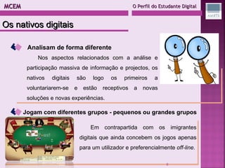 MCEM  O Perfil do Estudante Digital Analisam de forma diferente Nos aspectos relacionados com a análise e participação massiva de informação e projectos, os nativos digitais são logo os primeiros a voluntariarem-se e estão receptivos a novas soluções e novas experiências. Jogam com diferentes grupos - pequenos ou grandes grupos Em contrapartida com os imigrantes digitais que ainda concebem os jogos apenas para um utilizador e preferencialmente  off-line. Os nativos digitais 