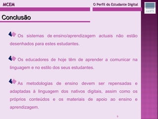MCEM  O Perfil do Estudante Digital Os sistemas de ensino/aprendizagem actuais não estão desenhados para estes estudantes. Os educadores de hoje têm de aprender a comunicar na linguagem e no estilo dos seus estudantes. As metodologias de ensino devem ser repensadas e adaptadas à linguagem dos nativos digitais, assim como os próprios conteúdos e os materiais de apoio ao ensino e aprendizagem. Conclusão 