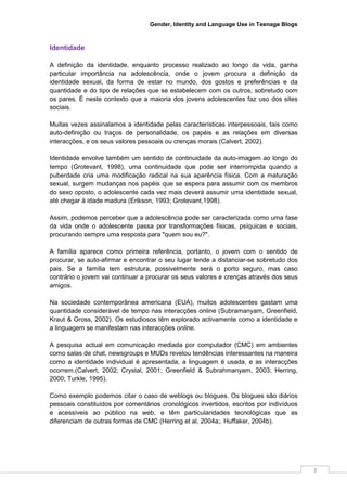 Gender, Identity and Language Use in Teenage Blogs



Identidade

A definição da identidade, enquanto processo realizado ao longo da vida, ganha
particular importância na adolescência, onde o jovem procura a definição da
identidade sexual, da forma de estar no mundo, dos gostos e preferências e da
quantidade e do tipo de relações que se estabelecem com os outros, sobretudo com
os pares. É neste contexto que a maioria dos jovens adolescentes faz uso dos sites
sociais.

Muitas vezes assinalamos a identidade pelas características interpessoais, tais como
auto-definição ou traços de personalidade, os papéis e as relações em diversas
interacções, e os seus valores pessoais ou crenças morais (Calvert, 2002).

Identidade envolve também um sentido de continuidade da auto-imagem ao longo do
tempo (Grotevant, 1998), uma continuidade que pode ser interrompida quando a
puberdade cria uma modificação radical na sua aparência física. Com a maturação
sexual, surgem mudanças nos papéis que se espera para assumir com os membros
do sexo oposto, o adolescente cada vez mais deverá assumir uma identidade sexual,
até chegar à idade madura (Erikson, 1993; Grotevant,1998).

Assim, podemos perceber que a adolescência pode ser caracterizada como uma fase
da vida onde o adolescente passa por transformações físicas, psíquicas e sociais,
procurando sempre uma resposta para "quem sou eu?".

A família aparece como primeira referência, portanto, o jovem com o sentido de
procurar, se auto-afirmar e encontrar o seu lugar tende a distanciar-se sobretudo dos
pais. Se a família tem estrutura, possivelmente será o porto seguro, mas caso
contrário o jovem vai continuar a procurar os seus valores e crenças através dos seus
amigos.

Na sociedade contemporânea americana (EUA), muitos adolescentes gastam uma
quantidade considerável de tempo nas interacções online (Subramanyam, Greenfield,
Kraut & Gross, 2002). Os estudiosos têm explorado activamente como a identidade e
a linguagem se manifestam nas interacções online.

A pesquisa actual em comunicação mediada por computador (CMC) em ambientes
como salas de chat, newsgroups e MUDs revelou tendências interessantes na maneira
como a identidade individual é apresentada, a linguagem é usada, e as interacções
ocorrem.(Calvert, 2002; Crystal, 2001; Greenfield & Subrahmanyam, 2003; Herring,
2000; Turkle, 1995).

Como exemplo podemos citar o caso de weblogs ou blogues. Os blogues são diários
pessoais constituídos por comentários cronológicos invertidos, escritos por indivíduos
e acessíveis ao público na web, e têm particularidades tecnológicas que as
diferenciam de outras formas de CMC (Herring et al, 2004a;. Huffaker, 2004b).




                                                                                         3
 