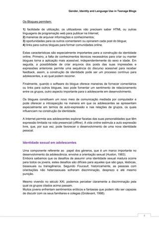 Gender, Identity and Language Use in Teenage Blogs



Os Blogues permitem:

1) facilidade de utilização, os utilizadores não precisam saber HTML ou outras
linguagens de programação web para publicar na Internet;
2) maneiras de arquivar informações e conhecimentos;
3) oportunidades para os outros comentarem ou opinarem cada post do blogue;
4) links para outros blogues para formar comunidades online.

Estas características são especialmente importantes para a construção da identidade
online. Primeiro, a falta de conhecimentos técnicos necessários para criar ou manter
blogues torna a aplicação mais acessível, independentemente do sexo e idade. Em
seguida, a possibilidade de criar arquivos dos posts das suas impressões e
expressões anteriores permite uma sequência do discurso acessível para receber
feedback, assim, a construção de identidade pode ser um processo contínuo para
adolescentes, e ao qual podem recorrer.

Finalmente, quando o software do blogue oferece maneiras de fornecer comentários
ou links para outros blogues, isso pode fomentar um sentimento de relacionamento
entre os grupos, outro aspecto importante para o adolescente em desenvolvimento.

Os blogues constituem um novo meio de comunicação mediada por computador e
pode oferecer a introspecção na maneira em que os adolescentes se apresentam
especialmente em termos de auto-expressão e nas relações de grupos, os quais
influenciam na construção da identidade.

A Internet permite aos adolescentes explorar facetas das suas personalidades que têm
expressão limitada na vida presencial (offline). A vida online estimula a auto expressão
livre, que, por sua vez, pode favorecer o desenvolvimento de uma nova identidade
pessoal.



Identidade sexual em adolescentes

Uma componente referente ao papel dos géneros, que é um marco importante no
desenvolvimento da adolescência, envolve a orientação sexual (Huston, 1983).
Embora saibamos que os desafios de assumir uma identidade sexual madura ocorre
para todos os jovens, estes desafios são difíceis para aqueles que são gays, lésbicas,
bissexuais ou transgêneros. Segundo Foucault, historicamente, as pessoas com
orientações não heterosexuais sofreram discriminação, desprezo e até mesmo
punição.

Mesmo vivendo no século XXI, podemos perceber claramente a discriminação pela
qual os grupos citados acima passam.
Muitos jovens enfrentam sentimentos eróticos e fantasias que podem não ser capazes
de discutir com os seus familiares e colegas (Grotevant, 1998).




                                                                                           4
 