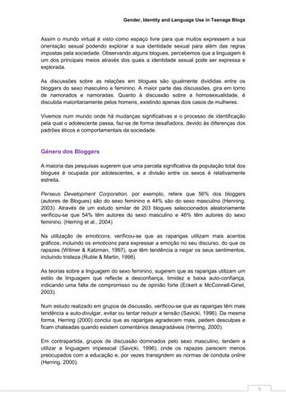 Gender, Identity and Language Use in Teenage Blogs



Assim o mundo virtual é visto como espaço livre para que muitos expressem a sua
orientação sexual podendo explorar a sua identidade sexual para além das regras
impostas pela sociedade. Observando alguns blogues, percebemos que a linguagem é
um dos principais meios através dos quais a identidade sexual pode ser expressa e
explorada.

As discussões sobre as relações em blogues são igualmente divididas entre os
bloggers do sexo masculino e feminino. A maior parte das discussões, gira em torno
de namorados e namoradas. Quanto à discussão sobre a homosexualidade, é
discutida maioritariamente pelos homens, existindo apenas dois casos de mulheres.

Vivemos num mundo onde há mudanças significativas e o processo de identificação
pela qual o adolescente passa, faz-se de forma desafiadora, devido às diferenças dos
padrões éticos e comportamentais da sociedade.



Género dos Bloggers

A maioria das pesquisas sugerem que uma parcela significativa da população total dos
blogues é ocupada por adolescentes, e a divisão entre os sexos é relativamente
estreita.

Perseus Development Corporation, por exemplo, refere que 56% dos bloggers
(autores de Blogues) são do sexo feminino e 44% são do sexo masculino (Henning,
2003). Através de um estudo similar de 203 blogues seleccionados aleatoriamente
verificou-se que 54% têm autores do sexo masculino e 46% têm autores do sexo
feminino. (Herring et al., 2004)

Na utilização de emoticons, verificou-se que as raparigas utilizam mais acentos
gráficos, incluindo os emoticons para expressar a emoção no seu discurso, do que os
rapazes (Witmer & Katzman, 1997), que têm tendência a negar os seus sentimentos,
incluindo tristeza (Ruble & Martin, 1998).

As teorias sobre a linguagem do sexo feminino, sugerem que as raparigas utilizam um
estilo de linguagem que reflecte a desconfiança, timidez e baixa auto-confiança,
indicando uma falta de compromisso ou de opinião forte (Eckert e McConnell-Ginet,
2003).

Num estudo realizado em grupos de discussão, verificou-se que as raparigas têm mais
tendência a auto-divulgar, evitar ou tentar reduzir a tensão (Savicki, 1996). Da mesma
forma, Herring (2000) conclui que as raparigas agradecem mais, pedem desculpas e
ficam chateadas quando existem comentários desagradáveis (Herring, 2000).

Em contrapartida, grupos de discussão dominados pelo sexo masculino, tendem a
utilizar a linguagem impessoal (Savicki, 1996), onde os rapazes parecem menos
preocupados com a educação e, por vezes transgridem as normas de conduta online
(Herring, 2000).




                                                                                         5
 