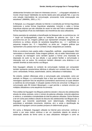 Gender, Identity and Language Use in Teenage Blogs



adolescentes formados com base em interesses comuns. “…a linguagem adoptada no
mundo virtual requer habilidades de escrita rápida para esta geração Net, o que cria
uma solução intermediária de comunicação, provocando muita preocupação aos
estudiosos” (AMARAL, 2003, p. 31) .¹

A Netspeak, ou a linguagem utilizada na Internet, é constituída por formas linguísticas
tradicionais e outras formas linguísticas adaptadas, incluindo o calão e formas
linguísticas atípicas que são utilizadas às vezes na vida real.Toda a variedade destas
formas linguísticas é fruto da criatividade e da irreverência dos seus utilizadores.

Outros exemplos de variedade e diversificação da Netspeak são: os acrónimos (ex.: lol
= laugh out loud/gargalhada), jogos ou variações de palavras (ex.: Cya = see
you/vemo-nos por aí), imagens gráficas que representam emoções designadas por
emoticons ou smileys, através de caracteres tipográficos (ex.: :-( = sad/triste) ou
pequenas imagens (ex.: ☺ = happy/feliz), ou ainda por imagens gráficas que
representam uma pessoa real num contexto virtual, designados por avatares.

Entre os emoticons mais usados estão o happy/feliz, sad/triste , angry/zangado, flirty/
namoradeiro e tired/cansado. Estas imagens gráficas, não só estão relacionadas com
o conteúdo da mensagem como também ajudam a formar uma impressão da
disposição do autor ou da sua atitude, o que poderá facilitar a comunicação e
interacção com os outros. Os emoticons também oferecem uma dinâmica e um
carácter divertido ao texto escrito e ao Blogue.

Esta linguagem utilizada no contexto da comunicação mediada por computador
também apresenta características idênticas à utilizada num contexto face a face, tais
como: verbosidade, firmeza, assertividade, calúnia, delicadeza e indelicadeza.

No entanto, existem diferenças entre a comunicação pelo computador, como por
exemplo no Blogue, e a comunicação face a face que residem na forma como as
mensagens aparecem fora de sequência (comentários assíncronos) os quais afectam
a coerência da comunicação. A situação oposta à forma de comunicar no Blogue é a
comunicação pelo IM (Instant Messenger), o qual permite o contacto síncrono por
múltiplos utilizadores e uma sequência na conversa.

Para análise da linguagem nos Blogues podemos estudar o discurso dos adolescentes
através de várias variáveis, como o número de palavras utilizadas, incluindo adjectivos
e verbos e, a variedade e complexidade do total de palavras utilizadas. Outros factores
a ter em conta para análise e estudo do discurso dos adolescentes nos Blogues são: a
linguagem que transmite assertividade (com determinação, inflexibilidade e
autoridade) e actividade (movimento, dinâmica, etc.) e ainda a identificação de
padrões de linguagem comuns (aceites por/para um determinado grupo).

Em suma, a Netspeak, linguagem utilizada na Internet para comunicar, continua a
evoluir e por esse motivo continua a ser um importante objecto de estudo e
observação através da forma como os seus utilizadores interagem e como se




                                                                                          7
 