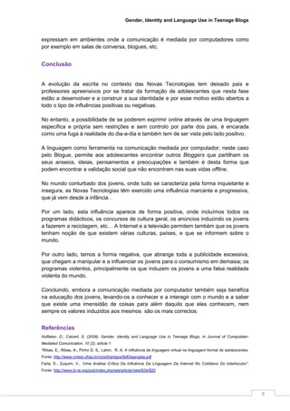 Gender, Identity and Language Use in Teenage Blogs



expressam em ambientes onde a comunicação é mediada por computadores como
por exemplo em salas de conversa, blogues, etc.


Conclusão


A evolução da escrita no contexto das Novas Tecnologias tem deixado pais e
professores apreensivos por se tratar da formação de adolescentes que nesta fase
estão a desenvolver e a construir a sua identidade e por esse motivo estão abertos a
todo o tipo de influências positivas ou negativas.

No entanto, a possibilidade de se poderem exprimir online através de uma linguagem
específica e própria sem restrições e sem controlo por parte dos pais, é encarada
como uma fuga à realidade do dia-a-dia e também tem de ser vista pelo lado positivo.

A linguagem como ferramenta na comunicação mediada por computador, neste caso
pelo Blogue, permite aos adolescentes encontrar outros Bloggers que partilham os
seus anseios, ideias, pensamentos e preocupações e também é desta forma que
podem encontrar a validação social que não encontram nas suas vidas offline.

No mundo conturbado dos jovens, onde tudo se caracteriza pela forma inquietante e
insegura, as Novas Tecnologias têm exercido uma influência marcante e progressiva,
que já vem desde a infância .

Por um lado, esta influência aparece de forma positiva, onde incluímos todos os
programas didácticos, os concursos de cultura geral, os anúncios induzindo os jovens
a fazerem a reciclagem, etc… A Internet e a televisão permitem também que os jovens
tenham noção de que existem várias culturas, países, e que se informem sobre o
mundo.

Por outro lado, temos a forma negativa, que abrange toda a publicidade excessiva,
que chegam a manipular e a influenciar os jovens para o consumismo em demasia; os
programas violentos, principalmente os que induzem os jovens a uma falsa realidade
violenta do mundo.

Concluindo, embora a comunicação mediada por computador também seja benéfica
na educação dos jovens, levando-os a conhecer e a interagir com o mundo e a saber
que existe uma imensidão de coisas para além daquilo que eles conhecem, nem
sempre os valores induzidos aos mesmos são os mais correctos.


Referências
Huffaker, D.; Calvert, S. (2008). Gender, Identity and Language Use in Teenage Blogs. In Journal of Computater-
Mediated Comunication, 10 (2), article 1
¹Ribas, E., Ribas, A., Pinho D. S., Lahm, R. A. A influência da linguagem virtual na linguagem formal de adolescentes.
Fonte: http://www.cinted.ufrgs.br/ciclo9/artigos/8dElisangela.pdf
Faria, E., Zuquim, V., ‘Uma Análise Crítica Da Influência Da Linguagem Da Internet No Cotidiano Do Interlocutor”.
Fonte: http://www.br-ie.org/pub/index.php/wie/article/view/834/820




                                                                                                                         8
 