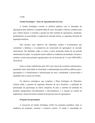 CASE
Gestão Estratégica – Setor de Agriculturado Governo
A Gestão Estratégica concilia as políticas públicas com as demandas do
agronegócio para melhorar a competitividade do setor. Seu papel é oferecer condições para
que o Brasil alcance e consolide a posição de líder mundial do agronegócio, atendendo,
paralelamente, às necessidades e exigências do mercado interno e a segurança alimentar da
população brasileira.
Para alcançar esses objetivos são elaborados estudos e levantamentos que
consideram a dinâmica e as perspectivas de crescimento do agronegócio no mercado
internacional. São definidas, então, as metas a serem alcançadas dentro de um período
determinado de tempo. As projeções atuais refletem as tendências de produção, consumo e
comércio exterior para produtos agropecuários em um horizonte de 11 anos (2008-2009 a
2018-2019).
Entre as metas estabelecidas para 2015 está a busca da excelência administrativa,
garantindo maior efetividade na formulação e implementação das políticas públicas para o
agronegócio e o fortalecimento e harmonização do setor, coordenando e promovendo a
igualdade entre os atores envolvidos.
Os objetivos estratégicos, que compõem o Plano Estratégico do Ministério,
incluem ainda, a garantia da segurança alimentar do povo brasileiro; a ampliação da
participação da agroenergia na matriz energética do país; o aumento da produção de
produtos agropecuários não-alimentares e não-energéticos; e a atuação no sentido de
impulsionar o desenvolvimento sustentável do país por meio do agronegócio.
Projeções do agronegócio
A Assessoria de Gestão Estratégica (AGE) faz projeções periódicas sobre as
tendências de produção, consumo e comércio exterior. O estudo é consolidado no

 