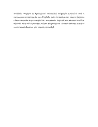 documento ―Projeções do Agronegócio‖, apresentando prospecções e previsões sobre os
mercados por um prazo de dez anos. O trabalho indica perspectivas para o desenvolvimento
e fornece subsídios às políticas públicas. As tendências diagnosticadas permitem identificar
trajetórias possíveis dos principais produtos do agronegócio. Facilitam também a análise do
comportamento futuro do setor no contexto mundial.

 