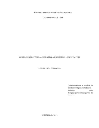 UNIVERSIDADE UNIDERP ANHANGUERA
CAMPO GRANDE – MS

GESTÃO ESTRATÉGICA -ESTRATÉGIA EXECUTIVA –BSC, PE e PETI

LOUISE LIZ – 2250307874

Trabalhoreferente a matéria de
GestãoEstratégicasolicitadopelo
professor
Aldo
Barrigosseparaavaliaçãoparcial da
disciplina.

SETEMBRO - 2013

 
