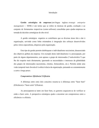 Introdução

Gestão

estratégica

de

empresas (em língua

inglesa: strategic

enterprise

management — SEM) é um termo que se refere às técnicas de gestão, avaliação e ao
conjunto de ferramentas respectivas (como software) concebidas para ajudar empresas na
tomada de decisões estratégicas de alto nível.
A gestão estratégica organiza os contributos que as diversas áreas têm a dar à
organização, servindo como linha orientadora à integração dos esforços desenvolvidos
pelos vários especialistas, dispersos pela organização.
Este tipo de gestão permite desbloquear o individualismo seccionista, desassociado
dos objetivos globais da empresa. Um exemplo deste individualismo é a preocupação, por
parte de alguns departamentos, com apenas o grupo de interessados ("stakeoholders") que
lhe diz respeito mais diretamente, ignorando as necessidades e interesses da globalidade
dos grupos de interessados (accionistas, clientes, fornecedores, etc.). Permite ainda uma
visão temporal mais favorável à sobrevivência da organização, pensando-se constantemente
a curto e longo prazo.
Compromisso: Eficiência X Eficácia
A diferença entre estes dois conceitos resume-se à diferença entre "fazer bem"
(Eficiência) e "fazer certo" (Eficácia).
Ao preocuparem-se tanto em fazer bem, os gestores esquecem-se de verificar se
estão a fazer certo. A perspectiva estratégica ajuda a encontrar um compromisso entre a
eficiência e a eficácia.

 