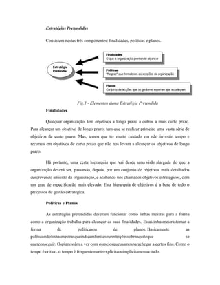 Estratégias Pretendidas
Consistem nestes três componentes: finalidades, políticas e planos.

Fig.1 - Elementos duma Estratégia Pretendida
Finalidades
Qualquer organização, tem objetivos a longo prazo a outros a mais curto prazo.
Para alcançar um objetivo de longo prazo, tem que se realizar primeiro uma vasta série de
objetivos de curto prazo. Mas, temos que ter muito cuidado em não investir tempo e
recursos em objetivos de curto prazo que não nos levam a alcançar os objetivos de longo
prazo.
Há portanto, uma certa hierarquia que vai desde uma visão alargada do que a
organização deverá ser, passando, depois, por um conjunto de objetivos mais detalhados
descrevendo amissão da organização, e acabando nos chamados objetivos estratégicos, com
um grau de especificação mais elevado. Esta hierarquia de objetivos é a base de todo o
processos de gestão estratégica.
Políticas e Planos
As estratégias pretendidas deveram funcionar como linhas mestras para a forma
como a organização trabalha para alcançar as suas finalidades. Estaslinhasmestrastomar a
forma

de

políticasou

de

planos. Basicamente

políticassãolinhasmestrasqueindicamlimitesourestriçõessobreaquiloque

as
se

querconseguir. Osplanostêm a ver com osmeiosqueusamosparachegar a certos fins. Como o
tempo é critico, o tempo é frequentementeexplicitaouimplicitamentecitado.

 