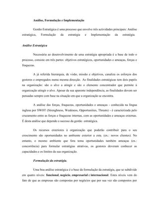 Análise, Formulação e Implementação
Gestão Estratégica é uma processo que envolve três actividades principais: Análise
estratégica,

Formulação

da

estratégia

e

Implementação

da

estratégia.

Análise Estratégica
Necessária ao desenvolvimento de uma estratégia apropriada é a base de todo o
processo, consiste em três partes: objetivos estratégicos, oportunidades e ameaças, forças e
fraquezas.
A já referida hierarquia, de visão, missão e objetivos, canaliza os esforços dos
gestores e empregados numa mesma direcção. As finalidades estratégicas tem dois papéis
na organização: são o alvo a atingir e são o elemento concentrador que permite à
organização atingir o alvo. Apesar da sua aparente independência, as finalidades devem ser
pensadas sempre com base na situação em que a organização se encontra.
A análise das forças, fraquezas, oportunidades e ameaças - conhecida na língua
inglesa por SWOT (Strenghness, Weakness, Opportunities, Threats) - é caracterizada pelo
cruzamento entre as forças e fraquezas internas, com as oportunidades e ameaças externas.
É desta análise que depende o sucesso da gestão estratégica.
Os recursos exteriores à organização que poderão contribuir para o seu
crescimento são oportunidades no ambiente exterior a esta. (ex.: novos clientes). No
entanto, o mesmo ambiente que fora tema oportunidades também ameaças (ex.:
concorrência) para formular estratégias atrativas, os gestores deveram conhecer as
capacidades e os limites da sua organização.
Formulação da estratégia.
Uma boa análise estratégica é a base da formulação da estratégia, que se subdivide
em quatro níveis: funcional, negócio, empresarial e internacional. Estes níveis vem do
fato de que as empresas são compostas por negócios que por sua vez são compostos por

 