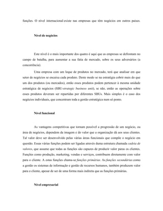 funções. O nível internacional existe nas empresas que têm negócios em outros paises.

Nível de negócios

Este nível é o mais importante dos quatro é aqui que as empresas se defrontam no
campo de batalha, para aumentar a sua fatia de mercado, sobre os seus adversários (a
concorrência).
Uma empresa com um leque de produtos no mercado, terá que analisar em que
setor de negócios se encaixa cada produto. Deste modo se na estratégia cobrir mais do que
um dos produtos (ou mercados), então esses produtos podem pertencer à mesma unidade
estratégica de negócios (SBU-strategic business unit), se não, então as operações sobre
esses produtos deveram ser repartidas por diferentes SBUs. Mais simples é o caso dos
negócios individuais, que concentram toda a gestão estratégica num só ponto.

Nível funcional

As vantagens competitivas que tornam possível a progressão de um negócio, ou
área de negócios, dependem da imagem e do valor que a organização dá aos seus clientes.
Tal valor deve ser desenvolvido pelas várias áreas funcionais que compõe o negócio em
questão. Essas várias funções podem ser ligadas através duma estrutura chamada cadeia de
valores, que assume que todas as funções são capazes de produzir valor paras os clientes.
Funções como produção, marketing, vendas e serviços, contribuem diretamente com valor
para o cliente. A estas funções chama-se funções primárias. As funções secundárias como
a gestão os sistemas de informação e gestão de recursos humanos, também produzem valor
para o cliente, apesar de ser de uma forma mais indireta que as funções primárias.

Nível empresarial

 