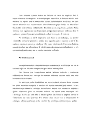 Uma empresa expande através da inclusão de áreas de negócios, isto é,
diversificando os seus negócios. As estratégias para diversificar, as áreas de atuação, mais
atraentes são aquelas onde a empresa foca os seus conhecimentos, exclusivos, em áreas
criticas. São áreas onde o conhecimento está contido num grupo restrito e é dificilmente
transmitido. Esta forma de conhecimentos denomina-se por competências fechadas. Numa
empresa, onde algumas das suas forças sejam competências fechadas, então essa área de
negócios é uma excelente oportunidade de diversificar os negócios de empresa.
As estratégias ao nível empresarial com base na diversificação, são melhor
constituídas se houver primeiro a análise dos requisitos para o sucesso ao nível dos
negócios, ou seja, o sucesso na criação de valor para o cliente ao nível funcional. Pode-se,
portanto concluir, que a formulação de estratégia deverá estar duramente ligada com os três
níveis acima descritos, para que se consiga maximizar a eficácia.

Nível Internacional

As organizações mais complexas integram na formulação da estratégia, não são os
níveis de negócios, funcional e empresarial, para actuar noutros países.
Para lidarem com características sociais, políticas, culturais e econômicas
diferentes das do seu pais, este tipo de empresas enfrentam desafios muito para além
daqueles ao nível nacional.
No sentido de ganhar flexibilidade nos mercados locais, algumas destas empresas
dão quase autonomia completa às unidades de negócio espalhado pelo mundo. A esta
descentralização chama-se Estratégia Multinacional, porque cada unidade de negócio é
apenas responsável pelo seu mercado nacional. No oposto desta abordagem, está
a Estratégia Global que tenta tirar o máximo partido das forças da empresa através da
centralização das suas operações. Nos últimos anos tem-se visto o aparecimento de
estratégias híbridas que tentam evitar o melhor das estratégias multinacionais e globais.

 