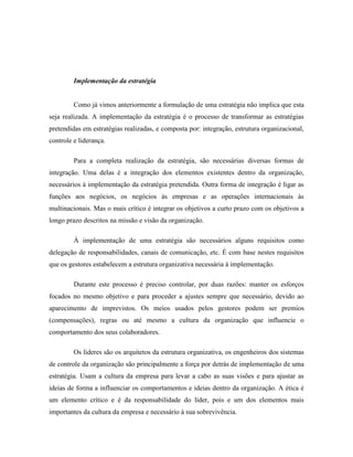 Implementação da estratégia

Como já vimos anteriormente a formulação de uma estratégia não implica que esta
seja realizada. A implementação da estratégia é o processo de transformar as estratégias
pretendidas em estratégias realizadas, e composta por: integração, estrutura organizacional,
controle e liderança.
Para a completa realização da estratégia, são necessárias diversas formas de
integração. Uma delas é a integração dos elementos existentes dentro da organização,
necessários à implementação da estratégia pretendida. Outra forma de integração é ligar as
funções aos negócios, os negócios às empresas e as operações internacionais às
multinacionais. Mas o mais crítico é integrar os objetivos a curto prazo com os objetivos a
longo prazo descritos na missão e visão da organização.
À implementação de uma estratégia são necessários alguns requisitos como
delegação de responsabilidades, canais de comunicação, etc. É com base nestes requisitos
que os gestores estabelecem a estrutura organizativa necessária à implementação.
Durante este processo é preciso controlar, por duas razões: manter os esforços
focados no mesmo objetivo e para proceder a ajustes sempre que necessário, devido ao
aparecimento de imprevistos. Os meios usados pelos gestores podem ser premios
(compensações), regras ou até mesmo a cultura da organização que influencie o
comportamento dos seus colaboradores.
Os lideres são os arquitetos da estrutura organizativa, os engenheiros dos sistemas
de controle da organização são principalmente a força por detrás de implementação de uma
estratégia. Usam a cultura da empresa para levar a cabo as suas visões e para ajustar as
ideias de forma a influenciar os comportamentos e ideias dentro da organização. A ética é
um elemento crítico e é da responsabilidade do líder, pois e um dos elementos mais
importantes da cultura da empresa e necessário à sua sobrevivência.

 