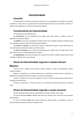 Interatividade e Realidade Virtual

Interactividade
Conceito
A interactividade num ambiente virtual pode ser definida como a possibilidade de o utilizador dar instruções
ao sistema e o modo como faz, quer seja através de acções efectuadas neste ou nos seus objectos. A partir daí, o
sistema muda, adaptando-se e criando novas situações ao utilizador.

Características da interactividade
As características da interactividade são:
■ a comunicação, que cria precisamente uma ligação mútua entre sistema e utilizador a partir de
dispositivos na periferia do sistema;
■ o feedback, que nos dá a capacidade de controlar a forma como os objeitos inseridos no ambiente virtual
são manipulados, através de estímulos sensoriais sistema-utilizador;
■ o controlo e a resposta, que consentem ao sistema a capacidade de regular e actuar directamente nos
comportamentos dos objeitos pertencentes ao ambiente virtual;
■ o tempo de resposta, que é o tempo que passa desde que o utilizador faz uma acção sobre um dos
objeitos até que se dá a modificação pretendida no sistema;
■ a adaptabilidade, que se trata da aptidão que o sistema tem de alterar o ambiente virtual tendo em conta
as acções do utilizador sobre os seus objectos.

Níveis de Interactividade segundo a relação HomemMáquina
Tendo em conta a relação Homem-máquina, podemos distinguir 3 níveis de interactividade: reactiva,
coactiva e proactive.
Reactiva, o utilizador tem um controlo limitado sobre os conteúdos do ambiente virtual. A interacção e o
feedback são controlados pelo sistema e seguem um caminho pré-programado.
Coactiva, o utilizador tem o controlo da sequência, do ritmo e do estilo das acções desenvolvidas sobre os
conteúdos do ambiente virtual.
Proactive, o utilizador tem o controlo da estrutura e do conteúdo das acções desenvolvidas no ambiente
virtual.

Níveis de Interactividade segundo a acção sensorial
Os níveis de acção sensorial podem ser classificados em três tipos: elevada, média e baixa.
No nível de interacção elevada o utilizador está imerso num ambiente virtual, onde todos os seus sentidos
são estimulados.
No nível de interacção média apenas alguns sentidos do utilizador estão a ser utilizados e existe um
controlo limitado do desenrolar da acção no ambiente virtual.

13

 