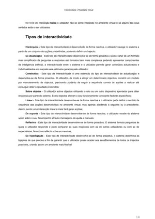 Interatividade e Realidade Virtual

No nível de interacção baixa o utilizador não se sente integrado no ambiente virtual e só alguns dos seus
sentidos estão a ser utilizados.

Tipos de interactividade
Hierárquica - Este tipo de interactividade é desenvolvido de forma reactiva, o utilizador navega no sistema a
partir de um conjunto de opções predefinidas, podendo definir um trajecto;
De atualização - Este tipo de interactividade desenvolve-se de forma proactiva e pode variar de um formato
mais simplificado de perguntas e respostas até formatos bem mais complexos podendo apresentar componentes
de inteligência artificial, a interactividade entre o sistema e o utilizador permite gerar conteúdos actualizados e
individualizados em resposta aos estímulos gerados pelo utilizador;
Construtiva - Este tipo de interactividade é uma extensão do tipo de interactividade de actualização e
desenvolve-se de forma proactiva. O utilizador, de modo a atingir um determinado objectivo, constrói um modelo
por manuseamento de objectos, precisando portanto de seguir a sequência correta de acções a realizar até
conseguir obter o resultado pretendido;
Sobre objetos - O utilizador activa objectos utilizando o rato ou um outro dispositivo apontador para obter
respostas por parte do sistema. Estes objectos alteram o seu funcionamento consoante factores específicos;
Linear - Este tipo de interactividade desenvolve-se de forma reactiva e o utilizador pode definir o sentido da
sequência das acções desenvolvidas no ambiente virtual, mas apenas acedendo à seguinte ou à precedente.
Assim, sendo uma interacção linear é mais fácil gerar acções;
De suporte - Este tipo de interactividade desenvolve-se de forma reactiva, o utilizador recebe do sistema
apoio sobre o seu desempenho através mensagens de ajuda e manuais;
Reflexiva - Este tipo de interactividade desenvolve-se de forma proactiva. O sistema formula perguntas às
quais o utilizador responde e pode comparar as suas respostas com as de outros utilizadores ou com as de
especialistas, fazendo-o reflectir sobre as mesmas;
De hiperligação - Este tipo de interactividade desenvolve-se de forma proactiva, o sistema determina as
ligações de que precisa a fim de garantir que o utilizador possa aceder aos seusElementos de todos os trajectos
possíveis, criando assim um ambiente mais flexível

14

 
