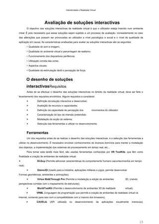 Interatividade e Realidade Virtual

Avaliação de soluções interactivas
O objectivo das soluções interactivas de realidade virtual é que o utilizador esteja inserido num ambiente
irreal. É pois necessário que essas soluções sejam sujeitas a um processo de avaliação, nomeadamente no caso
das alterações que possam ser provocadas ao utilizador a nível psicológico e social e o nível de qualidade da
aplicação em causa. As características analisadas para avaliar as soluções interactivas são as seguintes:
• Qualidade do som e imagem;
• Qualidade do ambiente virtual e percentagem de realismo;
• Funcionamento dos dispositivos periféricos;
• Utilização correta das cores;
• Aspectos visuais;
• Qualidade da estimulação táctil e percepção de força.

O desenho de soluções
interactivasRequisitos
Antes de se efectuar o desenho das soluções interactivas no âmbito da realidade virtual, deve ser feito o
levantamento dos requisitos envolvidos. Alguns requisitos a considerar:
>

Definição da solução interactiva a desenvolver;

>

Avaliação de recursos e capacidades;

>

Definição da capacidade de percepção dos

>

Caracterização do tipo de imersão pretendido;

>

Modelação da acção do sistema;

>

Selecção das ferramentas a utilizar no desenvolvimento.

movimentos do utilizador

Ferramentas
Um dos requisitos antes de se realizar o desenho das soluções interactivas, é a selecção das ferramentas a
utilizar no desenvolvimento. É necessário envolver conhecimentos de diversos domínios para manter a modelação
dos objectos, a implementação dos sistemas de processamento em tempo real, etc...
Para tornar esta tarefa mais fácil, são usadas ferramentas conhecidas por VR ToolKits, que têm como
finalidade a criação de ambientes de realidade virtual:
>

DI-Guy (Permite adicionar características do comportamento humano aacontecimentos em tempo

real);
>

Gizmo3D (Usado para a indústria, aplicações militares e jogos, permite desenvolver

Formas geométricas, ambientes e animações);
>

Virtus WalkThrough Pro (Permite a modelação e edição de ambientes

3D, criando

perspectivas corretas com o mapeamento de estruturas);
>

WorldToolKit (Permite o desenvolvimento de ambientes 3D de realidade

virtual);

>

VRML (Linguagem de programação que permite a criação de ambientes de realidade virtual na

Internet, contando para isso com a compatibilidade com a maioria dos browsers);
>

CAVELib

(API

utilizada

no

desenvolvimento

de

aplicações

visualmente

imersivas).

15

 