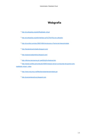 Interatividade e Realidade Virtual

Webgrafia

* http://pt.wikipedia.org/wiki/Realidade virtual

* http://pt.wikipedia.org/wiki/Interface gr%C3%A1fica do utilizador

* http://pt.scribd.com/doc/39521464/Introducao-a-Teoria-da-Interactividade

* http://teodainteractividade.blogspot.com/

* http://passosvsabambres.blogspot.com/

* http://oficina.cienciaviva.pt/~pw020/g3/rv/historia.htm
* http://www2.ionNne.pt/conteudo/43640-terapia-vencer-os-traumas-da-guerra-comrealidade-virtual---video

* http://www.resumos.net/files/teoriadainteractividade.ppt

* http://jovensinteractivos.blogspot.com

16

 