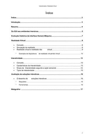 Interatividade e Realidade Virtual

Índice
Índice .................................................................................................................................... 2
Introdução............................................................................................................................ 3
Resumo ................................................................................................................................ 4
Do GUI aos ambientes imersivos ........................................................................................ 5
Evolução histórica da interface Homem-Máquina ............................................................. 7
Realidade Virtual .................................................................................................................. 8
Conceito ...................................................................................................................... 8
Simulação da realidade ............................................................................................... 8
Realidade virtual e realidade não
virtual ............................................................ 9

>
>
>
*

Exemplos de dispositivos

de realidade virtual/não virtual ............................................... 10

Interatividade ..................................................................................................................... 13
>

Conceito .................................................................................................................... 13

>

Caraterísticas da interatividade ................................................................................. 13
Níveis de Interatividade segundo a ação sensorial…………………………………….14
Tipos de interatividade .............................................................................................. 15

>
>

Avaliação de soluções interativas .................................................................................... 16
O desenho de

>

soluções interativas ..................................................................... 16

*

Requisitos ............................................................................................................................ 16

*

Ferramentas......................................................................................................................... 16

Webgrafria ........................................................................................................................ 17

2

 
