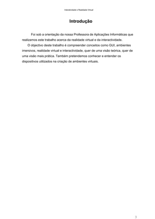 Interatividade e Realidade Virtual

Introdução
Foi sob a orientação da nossa Professora de Aplicações Informáticas que
realizamos este trabalho acerca da realidade virtual e da interactividade.
O objectivo deste trabalho é compreender conceitos como GUI, ambientes
imersivos, realidade virtual e interactividade, quer de uma visão teórica, quer de
uma visão mais prática. Também pretendemos conhecer e entender os
dispositivos utilizados na criação de ambientes virtuais.

3

 