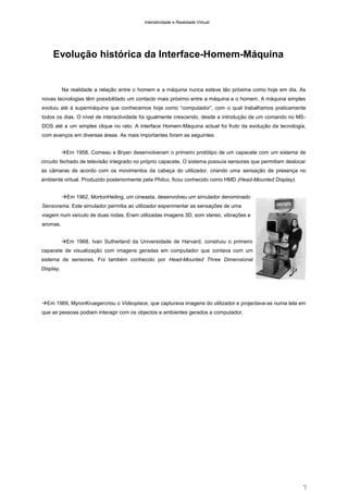 Interatividade e Realidade Virtual

Evolução histórica da Interface-Homem-Máquina

Na realidade a relação entre o homem e a máquina nunca esteve tão próxima como hoje em dia. As
novas tecnologias têm possibilitado um contacto mais próximo entre a máquina e o homem. A máquina simples
evoluiu até à supermáquina que conhecemos hoje como “computador”, com o qual trabalhamos praticamente
todos os dias. O nível de interactividade foi igualmente crescendo, desde a introdução de um comando no MSDOS até a um simples clique no rato. A interface Homem-Máquina actual foi fruto da evolução da tecnologia,
com avanços em diversas áreas. As mais importantes foram as seguintes:
Em 1958, Comeau e Bryan desenvolveram o primeiro protótipo de um capacete com um sistema de
circuito fechado de televisão integrado no próprio capacete. O sistema possuía sensores que permitiam deslocar
as câmaras de acordo com os movimentos da cabeça do utilizador, criando uma sensação de presença no
ambiente virtual. Produzido posteriormente pela Philco, ficou conhecido como HMD (Head-Mounted Display).
Em 1962, MortonHeiling, um cineasta, desenvolveu um simulador denominado
Sensorama. Este simulador permitia ao utilizador experimentar as sensações de uma
viagem num veículo de duas rodas. Eram utilizadas imagens 3D, som stereo, vibrações e
aromas.
Em 1968, Ivan Sutherland da Universidade de Harvard, construiu o primeiro
capacete de visualização com imagens geradas em computador que contava com um
sistema de sensores. Foi também conhecido por Head-Mounted Three Dimensional
Display.

Em 1969, MyronKruegercriou o Videoplace, que capturava imagens do utilizador e projectava-as numa tela em
que as pessoas podiam interagir com os objectos e ambientes gerados a computador.

7

 