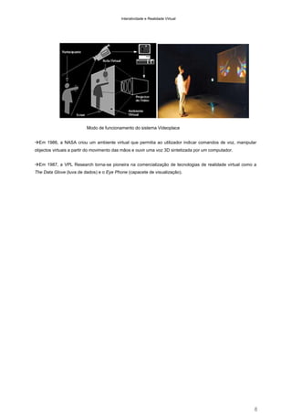 Interatividade e Realidade Virtual

Modo de funcionamento do sistema Videoplace
Em 1986, a NASA criou um ambiente virtual que permitia ao utilizador indicar comandos de voz, manipular
objectos virtuais a partir do movimento das mãos e ouvir uma voz 3D sintetizada por um computador.
Em 1987, a VPL Research torna-se pioneira na comercialização de tecnologias de realidade virtual como a
The Data Glove (luva de dados) e o Eye Phone (capacete de visualização).

8

 
