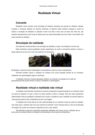 Interatividade e Realidade Virtual

Realidade Virtual

Conceito
Realidade virtual consiste numa tecnologia de interface avançada que permite ao utilizador interagir,
visualizar e manipular objectos em diversos ambientes. O objectivo desta interface complexa é recriar ao
máximo a sensação de realidade no utilizador e fazer com este a sinta como se fosse real. Para isto, são
utilizados equipamentos (como luvas de dados) para que exista estimulação não só da visão, mas também dos
outros sentidos do utilizador.

Simulação da realidade
Os ambientes virtuais permitem uma simulação da realidade, ou seja, uma imitação do mundo real.
Estes ambientes virtuais possibilitam simular experiências, de modo a economizar dinheiro e tempo, e
atingir objectivos que de outro modo não poderiam ser alcançados.

Na Biologia, é possível simular modificações no ecossistema e prever as suas consequências.
Permitem também colocar o utilizador em contacto com novas situações através de um simulador,
facilitando uma aprendizagem segura e económica.
A realidade virtual tem imensas aplicações militares: por exemplo a simulação de um salto em
paraquedas permite poupar dinheiro e tempo e rentabilizar a aprendizagem.

Realidade virtual e realidade não virtual
A realidade virtual (também chamada de imersiva) corresponde à experimentação de um ambiente virtual
por parte do utilizador no qual o mesmo se sente inserido e pronto a interagir. Para que estes apresentem
determinados níveis de qualidade é necessário que o local e a posição em que o utilizador se encontra sejam os
mais propícios assim como a importância do som e da imagem.
A realidade não virtual trata-se da não experimentação de um ambiente virtual por parte do utilizador,
logo neste caso o utilizador está como que excluído do ambiente. Como exemplo temos o caso da visualização
de imagens 3D a partir de monitores e dispositivos como o rato, teclado.
Normalmente os jogos de computador apresentam realidades não virtuais, já que o utilizador não se
sente parte do ambiente devido à limitação de interatividade da maior parte dos dispositivos.

9

 
