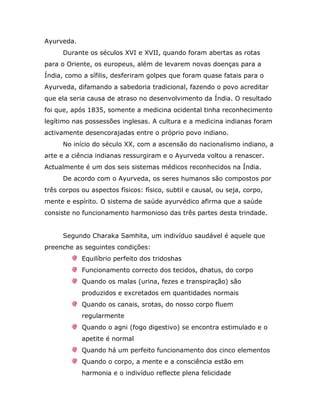 Ayurveda.
      Durante os séculos XVI e XVII, quando foram abertas as rotas
para o Oriente, os europeus, além de levarem novas doenças para a
Índia, como a sífilis, desferiram golpes que foram quase fatais para o
Ayurveda, difamando a sabedoria tradicional, fazendo o povo acreditar
que ela seria causa de atraso no desenvolvimento da Índia. O resultado
foi que, após 1835, somente a medicina ocidental tinha reconhecimento
legítimo nas possessões inglesas. A cultura e a medicina indianas foram
activamente desencorajadas entre o próprio povo indiano.
      No início do século XX, com a ascensão do nacionalismo indiano, a
arte e a ciência indianas ressurgiram e o Ayurveda voltou a renascer.
Actualmente é um dos seis sistemas médicos reconhecidos na Índia.
      De acordo com o Ayurveda, os seres humanos são compostos por
três corpos ou aspectos físicos: físico, subtil e causal, ou seja, corpo,
mente e espírito. O sistema de saúde ayurvédico afirma que a saúde
consiste no funcionamento harmonioso das três partes desta trindade.


      Segundo Charaka Samhita, um indivíduo saudável é aquele que
preenche as seguintes condições:
            Equilíbrio perfeito dos tridoshas
            Funcionamento correcto dos tecidos, dhatus, do corpo
            Quando os malas (urina, fezes e transpiração) são
            produzidos e excretados em quantidades normais
            Quando os canais, srotas, do nosso corpo fluem
            regularmente
            Quando o agni (fogo digestivo) se encontra estimulado e o
            apetite é normal
            Quando há um perfeito funcionamento dos cinco elementos
            Quando o corpo, a mente e a consciência estão em
            harmonia e o indivíduo reflecte plena felicidade
 