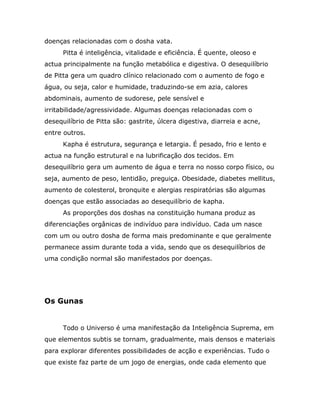 doenças relacionadas com o dosha vata.
      Pitta é inteligência, vitalidade e eficiência. É quente, oleoso e
actua principalmente na função metabólica e digestiva. O desequilíbrio
de Pitta gera um quadro clínico relacionado com o aumento de fogo e
água, ou seja, calor e humidade, traduzindo-se em azia, calores
abdominais, aumento de sudorese, pele sensível e
irritabilidade/agressividade. Algumas doenças relacionadas com o
desequilíbrio de Pitta são: gastrite, úlcera digestiva, diarreia e acne,
entre outros.
      Kapha é estrutura, segurança e letargia. É pesado, frio e lento e
actua na função estrutural e na lubrificação dos tecidos. Em
desequilíbrio gera um aumento de água e terra no nosso corpo físico, ou
seja, aumento de peso, lentidão, preguiça. Obesidade, diabetes mellitus,
aumento de colesterol, bronquite e alergias respiratórias são algumas
doenças que estão associadas ao desequilíbrio de kapha.
      As proporções dos doshas na constituição humana produz as
diferenciações orgânicas de indivíduo para indivíduo. Cada um nasce
com um ou outro dosha de forma mais predominante e que geralmente
permanece assim durante toda a vida, sendo que os desequilíbrios de
uma condição normal são manifestados por doenças.




Os Gunas


      Todo o Universo é uma manifestação da Inteligência Suprema, em
que elementos subtis se tornam, gradualmente, mais densos e materiais
para explorar diferentes possibilidades de acção e experiências. Tudo o
que existe faz parte de um jogo de energias, onde cada elemento que
 