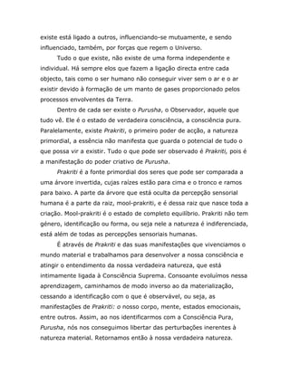 existe está ligado a outros, influenciando-se mutuamente, e sendo
influenciado, também, por forças que regem o Universo.
     Tudo o que existe, não existe de uma forma independente e
individual. Há sempre elos que fazem a ligação directa entre cada
objecto, tais como o ser humano não conseguir viver sem o ar e o ar
existir devido à formação de um manto de gases proporcionado pelos
processos envolventes da Terra.
     Dentro de cada ser existe o Purusha, o Observador, aquele que
tudo vê. Ele é o estado de verdadeira consciência, a consciência pura.
Paralelamente, existe Prakriti, o primeiro poder de acção, a natureza
primordial, a essência não manifesta que guarda o potencial de tudo o
que possa vir a existir. Tudo o que pode ser observado é Prakriti, pois é
a manifestação do poder criativo de Purusha.
     Prakriti é a fonte primordial dos seres que pode ser comparada a
uma árvore invertida, cujas raízes estão para cima e o tronco e ramos
para baixo. A parte da árvore que está oculta da percepção sensorial
humana é a parte da raiz, mool-prakriti, e é dessa raiz que nasce toda a
criação. Mool-prakriti é o estado de completo equilíbrio. Prakriti não tem
género, identificação ou forma, ou seja nele a natureza é indiferenciada,
está além de todas as percepções sensoriais humanas.
     É através de Prakriti e das suas manifestações que vivenciamos o
mundo material e trabalhamos para desenvolver a nossa consciência e
atingir o entendimento da nossa verdadeira natureza, que está
intimamente ligada à Consciência Suprema. Consoante evoluímos nessa
aprendizagem, caminhamos de modo inverso ao da materialização,
cessando a identificação com o que é observável, ou seja, as
manifestações de Prakriti: o nosso corpo, mente, estados emocionais,
entre outros. Assim, ao nos identificarmos com a Consciência Pura,
Purusha, nós nos conseguimos libertar das perturbações inerentes à
natureza material. Retornamos então à nossa verdadeira natureza.
 