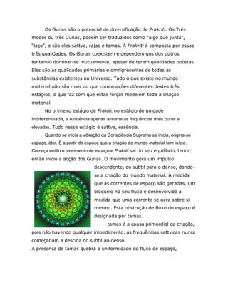 Os Gunas são o potencial de diversificação de Prakriti. Os Três
modos ou três Gunas, podem ser traduzidos como “algo que junta”,
“laço”, e são eles sattva, rajas e tamas. A Prakriti é composta por essas
três qualidades. Os Gunas coexistem e dependem uns dos outros,
tentando dominar-se mutuamente, apesar de terem qualidades opostas.
Eles são as qualidades primárias e omnipresentes de todas as
substâncias existentes no Universo. Tudo o que existe no mundo
material não são mais do que combinações diferentes destes três
estágios, o que faz com que estas forças medeiem toda a criação
material.
      No primeiro estágio de Prakriti, no estágio de unidade
indiferenciada, a existência apenas assume as frequências mais puras e
elevadas. Tudo nesse estágio é sattva, essência.
      Quando se inicia a vibração da Consciência Suprema se inicia, origina-se
espaço, éter. É a partir do espaço que a criação do mundo material tem início.
Começa então o movimento de espaço e Prakriti sai do seu equilíbrio, tendo
então início a acção dos Gunas. O movimento gera um impulso
                               descendente, do subtil para o denso, dando-
                               se a criação do mundo material. À medida
                               que as correntes de espaço são geradas, um
                               bloqueio no seu fluxo é desenvolvido à
                               medida que uma corrente se gera sobre si
                               mesmo. Esta obstrução de fluxo do espaço é
                               designada por tamas.
                                      tamas é a causa primordial da criação,
pois não havendo qualquer impedimento, as frequências sattvicas nunca
começariam a descida do subtil ao denso.
A presença de tamas quebra a uniformidade do fluxo de espaço,
 