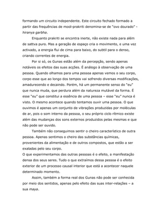 formando um circuito independente. Este circuito fechado formado a
partir das frequências de mool-prakriti denomina-se de “ovo dourado” -
hiranya garbha.
     Enquanto prakriti se encontra inerte, não existe nada para além
de sattva puro. Mas a geração de espaço cria o movimento, e uma vez
activado, a energia flui de cima para baixo, do subtil para o denso,
criando correntes de energia.
     Por si só, os Gunas estão além da percepção, sendo apenas
notáveis os efeitos das suas acções. É análogo à observação de uma
pessoa. Quando olhamos para uma pessoa apenas vemos o seu corpo,
corpo esse que ao longo dos tempos vai sofrendo diversas modificações,
amadurecendo e decaindo. Porém, há um permanente senso do “eu”
que nunca muda, que perdura além da natureza mutável da forma. É
esse “eu” que constitui a essência de uma pessoa – esse “eu” nunca é
visto. O mesmo acontece quando tentamos ouvir uma pessoa. O que
ouvimos é apenas um conjunto de vibrações produzidas por moléculas
de ar, pois o som interno da pessoa, o seu próprio ciclo rítmico existe
além das mudanças dos sons externos produzidos pelas mesmas e que
não pode ser ouvido.
     Também não conseguimos sentir o cheiro característico de outra
pessoa. Apenas sentimos o cheiro das substâncias químicas,
provenientes da alimentação e de outros compostos, que estão a ser
exaladas pelo seu corpo.
O que experimentamos das outras pessoas é o efeito, a manifestação
densa dos seus seres. Tudo o que extraímos dessa pessoa é o efeito
exterior de um processo causal interior que está a acontecer naquele
determinado momento.
     Assim, também a forma real dos Gunas não pode ser conhecida
por meio dos sentidos, apenas pelo efeito das suas inter-relações – a
sua maya.
 