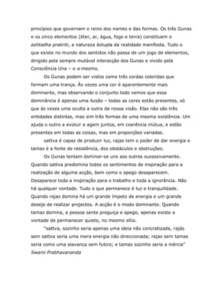 princípios que governam o reino dos nomes e das formas. Os três Gunas
e os cinco elementos (éter, ar, água, fogo e terra) constituem o
ashtadha prakriti, a natureza óctupla da realidade manifesta. Tudo o
que existe no mundo dos sentidos não passa de um jogo de elementos,
dirigido pela sempre mutável interacção dos Gunas e vivido pela
Consciência Una – o si mesmo.
     Os Gunas podem ser vistos como três cordas coloridas que
formam uma trança. Às vezes uma cor é aparentemente mais
dominante, mas observando o conjunto todo vemos que essa
dominância é apenas uma ilusão – todas as cores estão presentes, só
que às vezes uma oculta a outra da nossa visão. Elas não são três
entidades distintas, mas sim três formas de uma mesma existência. Um
ajuda o outro a evoluir e agem juntos, em coerência mútua, e estão
presentes em todas as coisas, mas em proporções variadas.
     sattva é capaz de produzir luz, rajas tem o poder de dar energia e
tamas é a fonte de resistência, dos obstáculos e obstruções.
     Os Gunas tentam dominar-se uns aos outros sucessivamente.
Quando sattva predomina todos os sentimentos de inspiração para a
realização de alguma acção, bem como o apego desaparecem.
Desaparece toda a inspiração para o trabalho e toda a ignorância. Não
há qualquer vontade. Tudo o que permanece é luz e tranquilidade.
Quando rajas domina há um grande ímpeto de energia e um grande
desejo de realizar projectos. A acção é o modo dominante. Quando
tamas domina, a pessoa sente preguiça e apego, apenas existe a
vontade de permanecer quieto, no mesmo sítio.
     “sattva, sozinho seria apenas uma ideia não concretizada, rajás
sem sattva seria uma mera energia não direccionada; rajas sem tamas
seria como uma alavanca sem fulcro; e tamas sozinho seria a inércia”
Swami Prabhavananda
 