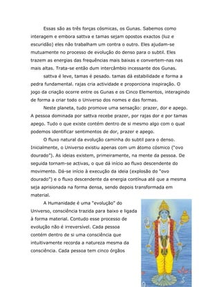 Essas são as três forças cósmicas, os Gunas. Sabemos como
interagem e embora sattva e tamas sejam opostos exactos (luz e
escuridão) eles não trabalham um contra o outro. Eles ajudam-se
mutuamente no processo de evolução do denso para o subtil. Eles
trazem as energias das frequências mais baixas e convertem-nas nas
mais altas. Trata-se então dum intercâmbio incessante dos Gunas.
     sattva é leve, tamas é pesado. tamas dá estabilidade e forma a
pedra fundamental. rajas cria actividade e proporciona inspiração. O
jogo da criação ocorre entre os Gunas e os Cinco Elementos, interagindo
de forma a criar todo o Universo dos nomes e das formas.
     Neste planeta, tudo promove uma sensação: prazer, dor e apego.
A pessoa dominada por sattva recebe prazer, por rajas dor e por tamas
apego. Tudo o que existe contém dentro de si mesmo algo com o qual
podemos identificar sentimentos de dor, prazer e apego.
     O fluxo natural da evolução caminha do subtil para o denso.
Inicialmente, o Universo existiu apenas com um átomo cósmico (“ovo
dourado”). As ideias existem, primeiramente, na mente da pessoa. De
seguida tornam-se activas, o que dá início ao fluxo descendente do
movimento. Dá-se início à execução da ideia (explosão do “ovo
dourado”) e o fluxo descendente da energia contínua até que a mesma
seja aprisionada na forma densa, sendo depois transformada em
material.
     A Humanidade é uma “evolução” do
Universo, consciência trazida para baixo e ligada
à forma material. Contudo esse processo de
evolução não é irreversível. Cada pessoa
contém dentro de si uma consciência que
intuitivamente recorda a natureza mesma da
consciência. Cada pessoa tem cinco órgãos
 