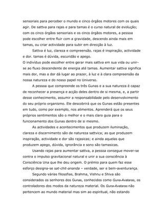 sensoriais para perceber o mundo e cinco órgãos motores com os quais
agir. De sattva para rajas e para tamas é o curso natural de evolução;
com os cinco órgãos sensoriais e os cinco órgãos motores, a pessoa
pode escolher entre fluir com a gravidade, descendo ainda mais em
tamas, ou criar actividade para subir em direcção à luz.
     Sattva é luz, clareza e compreensão. rajas é inspiração, actividade
e dor. tamas é dúvida, escuridão e apego.
O indivíduo pode escolher entre gerar mais sattva em sua vida ou unir-
se ao fluxo descendente de energia até tamas. Aumentar sattva significa
mais dor, mas a dor dá lugar ao prazer, à luz e à clara compreensão da
nossa natureza e do nosso papel no Universo.
     A pessoa que compreende os três Gunas e a sua natureza é capaz
de reconhecer a presença e acção deles dentro de si mesma, e, a partir
desse conhecimento, assumir a responsabilidade pelo desenvolvimento
do seu próprio organismo. Ele descobrirá que os Gunas estão presentes
em tudo, como por exemplo, nos alimentos. Aprenderá que os seus
próprios sentimentos são o melhor e o mais claro guia para o
funcionamento dos Gunas dentro de si mesmo.
     As actividades e acontecimentos que produzem iluminação,
clareza e discernimento são de natureza sattvica; as que produzem
inspiração, actividade e dor são rajasicas; e ainda aquelas que
produzem apego, dúvida, ignorância e sono são tamasicas.
     Usando rajas para aumentar sattva, a pessoa consegue mover-se
contra o impulso gravitacional natural e unir a sua consciência à
Consciência Una que lhe deu origem. O prémio para quem faz esse
esforço designa-se sat-chit-ananda – verdade, ser e bem-aventurança.
     Segundo várias filosofias, Brahma, Vishnu e Shiva são
considerados os senhores dos Gunas, conhecidos como Guna-Avataras, os
controladores dos modos da natureza material. Os Guna-Avataras não
pertencem ao mundo material mas sim ao espiritual, não estando
 