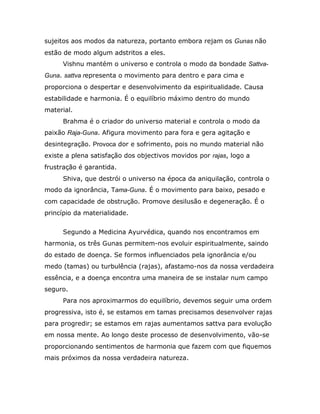 sujeitos aos modos da natureza, portanto embora rejam os Gunas não
estão de modo algum adstritos a eles.
     Vishnu mantém o universo e controla o modo da bondade Sattva-
Guna. sattva representa o movimento para dentro e para cima e
proporciona o despertar e desenvolvimento da espiritualidade. Causa
estabilidade e harmonia. É o equilíbrio máximo dentro do mundo
material.
     Brahma é o criador do universo material e controla o modo da
paixão Raja-Guna. Afigura movimento para fora e gera agitação e
desintegração. Provoca dor e sofrimento, pois no mundo material não
existe a plena satisfação dos objectivos movidos por rajas, logo a
frustração é garantida.
     Shiva, que destrói o universo na época da aniquilação, controla o
modo da ignorância, Tama-Guna. É o movimento para baixo, pesado e
com capacidade de obstrução. Promove desilusão e degeneração. É o
princípio da materialidade.


     Segundo a Medicina Ayurvédica, quando nos encontramos em
harmonia, os três Gunas permitem-nos evoluir espiritualmente, saindo
do estado de doença. Se formos influenciados pela ignorância e/ou
medo (tamas) ou turbulência (rajas), afastamo-nos da nossa verdadeira
essência, e a doença encontra uma maneira de se instalar num campo
seguro.
     Para nos aproximarmos do equilíbrio, devemos seguir uma ordem
progressiva, isto é, se estamos em tamas precisamos desenvolver rajas
para progredir; se estamos em rajas aumentamos sattva para evolução
em nossa mente. Ao longo deste processo de desenvolvimento, vão-se
proporcionando sentimentos de harmonia que fazem com que fiquemos
mais próximos da nossa verdadeira natureza.
 