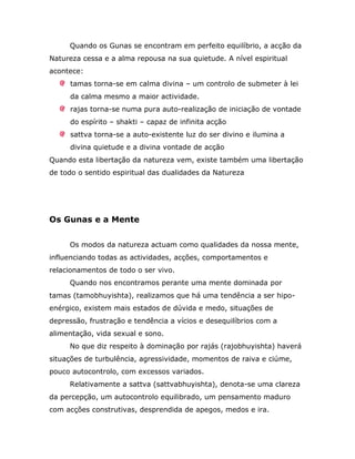 Quando os Gunas se encontram em perfeito equilíbrio, a acção da
Natureza cessa e a alma repousa na sua quietude. A nível espiritual
acontece:
     tamas torna-se em calma divina – um controlo de submeter à lei
     da calma mesmo a maior actividade.
     rajas torna-se numa pura auto-realização de iniciação de vontade
     do espírito – shakti – capaz de infinita acção
     sattva torna-se a auto-existente luz do ser divino e ilumina a
     divina quietude e a divina vontade de acção
Quando esta libertação da natureza vem, existe também uma libertação
de todo o sentido espiritual das dualidades da Natureza




Os Gunas e a Mente


     Os modos da natureza actuam como qualidades da nossa mente,
influenciando todas as actividades, acções, comportamentos e
relacionamentos de todo o ser vivo.
     Quando nos encontramos perante uma mente dominada por
tamas (tamobhuyishta), realizamos que há uma tendência a ser hipo-
enérgico, existem mais estados de dúvida e medo, situações de
depressão, frustração e tendência a vícios e desequilíbrios com a
alimentação, vida sexual e sono.
     No que diz respeito à dominação por rajás (rajobhuyishta) haverá
situações de turbulência, agressividade, momentos de raiva e ciúme,
pouco autocontrolo, com excessos variados.
     Relativamente a sattva (sattvabhuyishta), denota-se uma clareza
da percepção, um autocontrolo equilibrado, um pensamento maduro
com acções construtivas, desprendida de apegos, medos e ira.
 