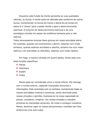 Enquanto cada função da mente apresenta as suas qualidades
naturais, os Gunas, a mente pode ser alterada pelo acréscimo de outros
Gunas. Compreender os Gunas da mente e alterá-los de tamas em
sattva é a “chave” para a saúde mental e para o desenvolvimento
espiritual. O conjunto do desenvolvimento espiritual e da cura
psicológica consiste em passar da existência tamasica para a vida
sattvica.
Todos atravessamos diversas fases gúnicas em nossa actividade diária.
Por exemplo, quando nos encontramos a dormir, estamos num modo
tamasico, quando estamos acordados e atentos, achamo-nos num modo
sattvico e em actividade ou distraídos, estamos num modo rajasico.


      Em Yoga, a mente é dividida em quatro partes, tendo cada uma
delas funções específicas:
      Manas
      Ahamkara
      Buddhi
      Chitta


      Manas pode ser considerada como a mente inferior. Ela interage
   com o mundo exterior, captando impressões sensoriais e
   informações. Está conectada com os sentidos, coordenando todas as
   nossas actividades motoras e sensitivas, sendo dominada pelas
   nossas emoções e opiniões. Expressa-se na nossa capacidade de
   pensar, considerar, imaginar, nas nossas emoções e reacções
   primárias às impressões sensoriais. De modo a conseguir coordenar
   Manas, devemos vigiar os nossos pensamentos e sentidos sem lhes
   atribuirmos uma auto-culpa.
 