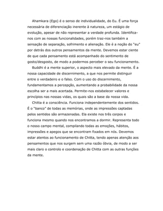Ahamkara (Ego) é o senso de individualidade, do Eu. É uma força
necessária de diferenciação inerente à natureza, um estágio de
evolução, apesar de não representar a verdade profunda. Identifica-
nos com as nossas funcionalidades, porém traz-nos também a
sensação de separação, sofrimento e alienação. Ele é a noção do “eu”
por detrás dos outros pensamentos da mente. Devemos estar ciente
de que cada pensamento está acompanhado do sentimento de
gosto/desgosto, de modo a podermos perceber o seu funcionamento.
  Buddhi é a mente superior, o aspecto mais elevado da mente. É a
nossa capacidade de discernimento, a que nos permite distinguir
entre o verdadeiro e o falso. Com o uso do discernimento,
fundamentamos a percepção, aumentando a probabilidade da nossa
escolha ser a mais acertada. Permite-nos estabelecer valores e
princípios nas nossas vidas, os quais são a base da nossa vida.
  Chitta é a consciência. Funciona independentemente dos sentidos.
É o “banco” de todas as memórias, onde as impressões captadas
pelos sentidos são armazenadas. Ela existe nos três corpos e
funciona mesmo quando nos encontramos a dormir. Representa todo
o nosso campo mental, compilando todas as emoções, hábitos,
impressões e apegos que se encontram fixados em nós. Devemos
estar atentos ao funcionamento de Chitta, tendo apenas atenção aos
pensamentos que nos surgem sem uma razão óbvia, de modo a ser
mais claro o controlo e coordenação de Chitta com as outras funções
da mente.
 
