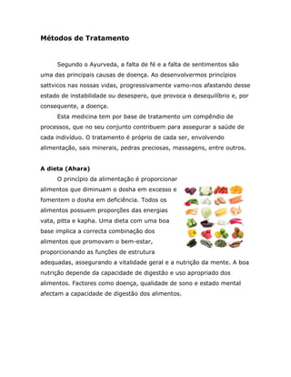 Métodos de Tratamento


     Segundo o Ayurveda, a falta de fé e a falta de sentimentos são
uma das principais causas de doença. Ao desenvolvermos princípios
sattvicos nas nossas vidas, progressivamente vamo-nos afastando desse
estado de instabilidade ou desespero, que provoca o desequilíbrio e, por
consequente, a doença.
     Esta medicina tem por base de tratamento um compêndio de
processos, que no seu conjunto contribuem para assegurar a saúde de
cada indivíduo. O tratamento é próprio de cada ser, envolvendo
alimentação, sais minerais, pedras preciosas, massagens, entre outros.


A dieta (Ahara)
     O princípio da alimentação é proporcionar
alimentos que diminuam o dosha em excesso e
fomentem o dosha em deficiência. Todos os
alimentos possuem proporções das energias
vata, pitta e kapha. Uma dieta com uma boa
base implica a correcta combinação dos
alimentos que promovam o bem-estar,
proporcionando as funções de estrutura
adequadas, assegurando a vitalidade geral e a nutrição da mente. A boa
nutrição depende da capacidade de digestão e uso apropriado dos
alimentos. Factores como doença, qualidade de sono e estado mental
afectam a capacidade de digestão dos alimentos.
 