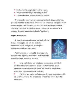 Basti: desintoxicação do intestino grosso.
        Nasya: desintoxicação de cabeça e face
        Raktamokshana: desintoxicação do sangue.

      Previamente, ocorre um processo denominado de purva karma,
que visa mobilizar as toxinas e direccioná-las antes que elas possam ser
eliminadas pelo panchakarma. Inclui o processo de oleação interna,
“snehana”, processo de oleção externa “abhyanga, shirodhara” e o
processo de vapor aquecido medicado “swedana”.

Yoga e Meditação


      O Yoga é considerado como a grande ciência
da auto-realização, e é um dos métodos
terapêutico físico, energético, psicológico e
espiritual utilizado em Ayurveda.

      Relativamente à meditação, é considerada,
isoladamente, o principal elemento do tratamento
ayurvédico pelos seguintes motivos:

            Leva o cérebro a um estado de harmonia da actividade
    eléctrica dos diferentes lobos e dos dois hemisférios, o que
    promove um relaxamento profundo e a secreção de variadas
    endorfinas com um potencial curativo.
            Promove um maior conhecimento da nossa essência, devido
    ao aprofundamento dos estados de consciência obtido durante a
    meditação.
 