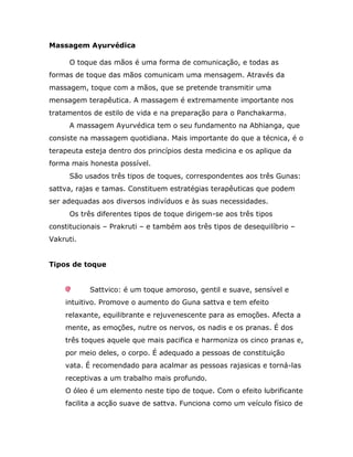 Massagem Ayurvédica

     O toque das mãos é uma forma de comunicação, e todas as
formas de toque das mãos comunicam uma mensagem. Através da
massagem, toque com a mãos, que se pretende transmitir uma
mensagem terapêutica. A massagem é extremamente importante nos
tratamentos de estilo de vida e na preparação para o Panchakarma.
     A massagem Ayurvédica tem o seu fundamento na Abhianga, que
consiste na massagem quotidiana. Mais importante do que a técnica, é o
terapeuta esteja dentro dos princípios desta medicina e os aplique da
forma mais honesta possível.
     São usados três tipos de toques, correspondentes aos três Gunas:
sattva, rajas e tamas. Constituem estratégias terapêuticas que podem
ser adequadas aos diversos indivíduos e às suas necessidades.
     Os três diferentes tipos de toque dirigem-se aos três tipos
constitucionais – Prakruti – e também aos três tipos de desequilíbrio –
Vakruti.


Tipos de toque


           Sattvico: é um toque amoroso, gentil e suave, sensível e
    intuitivo. Promove o aumento do Guna sattva e tem efeito
    relaxante, equilibrante e rejuvenescente para as emoções. Afecta a
    mente, as emoções, nutre os nervos, os nadis e os pranas. É dos
    três toques aquele que mais pacifica e harmoniza os cinco pranas e,
    por meio deles, o corpo. É adequado a pessoas de constituição
    vata. É recomendado para acalmar as pessoas rajasicas e torná-las
    receptivas a um trabalho mais profundo.
    O óleo é um elemento neste tipo de toque. Com o efeito lubrificante
    facilita a acção suave de sattva. Funciona como um veículo físico de
 