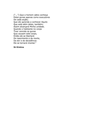 (“...”) Que o homem sábio conheça
Estes gunas apenas como executores
De cada acção;
Que ele aprenda a conhecer Aquilo
Que está além deles, também;
Assim alcançará Minha unidade.
Quando o habitante no corpo
Tiver vencido os gunas
Que causam este corpo,
Então ele se libertará
Do nascimento e da morte,
Da dor e da decadência:
Ele se tornará imortal.”

Sri Krishna
 