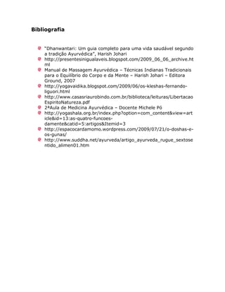 Bibliografia


    “Dhanwantari: Um guia completo para uma vida saudável segundo
    a tradição Ayurvédica”, Harish Johari
    http://presentesinigualaveis.blogspot.com/2009_06_06_archive.ht
    ml
    Manual de Massagem Ayurvédica – Técnicas Indianas Tradicionais
    para o Equilíbrio do Corpo e da Mente – Harish Johari – Editora
    Ground, 2007
    http://yogavaidika.blogspot.com/2009/06/os-kleshas-fernando-
    liguori.html
    http://www.casasriaurobindo.com.br/biblioteca/leituras/Libertacao
    EspiritoNatureza.pdf
    2ªAula de Medicina Ayurvédica – Docente Michele Pó
    http://yogashala.org.br/index.php?option=com_content&view=art
    icle&id=13:as-quatro-funcoes-
    damente&catid=5:artigos&Itemid=3
    http://espacocardamomo.wordpress.com/2009/07/21/o-doshas-e-
    os-gunas/
    http://www.suddha.net/ayurveda/artigo_ayurveda_rugue_sextose
    ntido_alimen01.htm
 