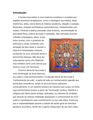 Introdução

     A terapia Ayurvédica é uma medicina complexa e completa que
engloba processos terapêuticos, como a massagem ayurvédica, óleos
medicinais, dieta, rotina diária de hábitos saudáveis, oleação e sudação,
fitoterapia, terapias purificadoras (panchakarma), medicamentos com
metais, minerais e pedras preciosas (rasa shastra), recomendação de
actividade física, prática de yoga e meditação. São utilizados diversos
métodos (massagens, óleos, ervas,
entre outros), com o propósito de
estimular o corpo, evocando uma
sensação de bem-estar e visando o
retorno à homeostasia corporal,
auxiliando na cura, aliviando dores e
prevenindo doenças. Não deve ser
vista apenas como uma Medicina,
mas também como uma Ciência que
ensina a viver em Harmonia.
     O termo sânscrito Ayurveda é
uma combinação de duas palavras:
ayu (vida) e veda (conhecimento). A tradução literal de Ayurveda é
“conhecimento da vida”, a parte de todo um conhecimento sagrado que
prima pela consciência, sendo os seus princípios aplicáveis
universalmente. É um sistema holístico de medicina que surgiu na Índia,
cujo conhecimento evoluiu a partir da “iluminação” prática, filosófica e
religiosa dos Rishis (seres antigos realizados, ou videntes da verdade),
que através da intensa meditação alcançaram o conhecimento do nível
subtil e manifestaram esse conhecimento na sua vida diária. Preconiza
que a responsabilidade perante o estado de saúde geral do indivíduo
pertence ao próprio, sendo ele o agente restaurador do seu bem-estar,
 