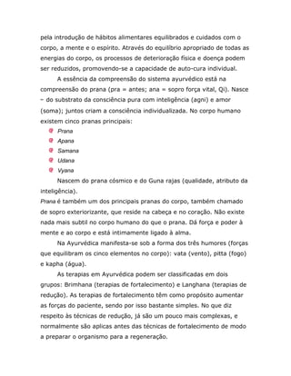 pela introdução de hábitos alimentares equilibrados e cuidados com o
corpo, a mente e o espírito. Através do equilíbrio apropriado de todas as
energias do corpo, os processos de deterioração física e doença podem
ser reduzidos, promovendo-se a capacidade de auto-cura individual.
      A essência da compreensão do sistema ayurvédico está na
compreensão do prana (pra = antes; ana = sopro força vital, Qi). Nasce
↔ do substrato da consciência pura com inteligência (agni) e amor
(soma); juntos criam a consciência individualizada. No corpo humano
existem cinco pranas principais:
      Prana
      Apana
      Samana
      Udana
      Vyana
      Nascem do prana cósmico e do Guna rajas (qualidade, atributo da
inteligência).
Prana é também um dos principais pranas do corpo, também chamado
de sopro exteriorizante, que reside na cabeça e no coração. Não existe
nada mais subtil no corpo humano do que o prana. Dá força e poder à
mente e ao corpo e está intimamente ligado à alma.
      Na Ayurvédica manifesta-se sob a forma dos três humores (forças
que equilibram os cinco elementos no corpo): vata (vento), pitta (fogo)
e kapha (água).
      As terapias em Ayurvédica podem ser classificadas em dois
grupos: Brimhana (terapias de fortalecimento) e Langhana (terapias de
redução). As terapias de fortalecimento têm como propósito aumentar
as forças do paciente, sendo por isso bastante simples. No que diz
respeito às técnicas de redução, já são um pouco mais complexas, e
normalmente são aplicas antes das técnicas de fortalecimento de modo
a preparar o organismo para a regeneração.
 